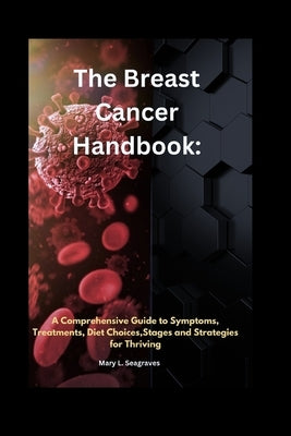 The Breast Cancer Handbook: A Comprehensive Guide to Symptoms, Treatments, Diet Choices, stages and Strategies for Thriving by Seagraves, Mary L.