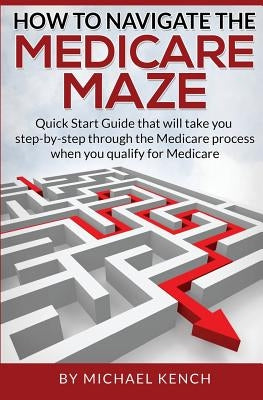 How To Navigate The Medicare Maze: Quick Start Guide that will take you step-by-step through the Medicare process when you qualify for Medicare by Kench, Michael J.