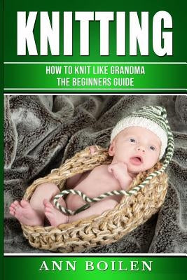 knitting: How to Knit like Grandma- The complete Begginers Guide by Boilen, Ann