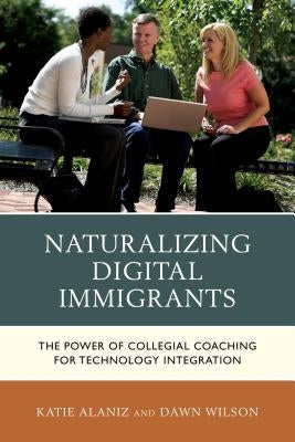 Naturalizing Digital Immigrants: The Power of Collegial Coaching for Technology Integration by Alaniz, Katie