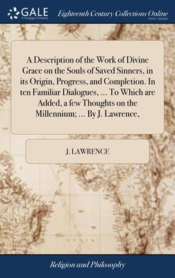 A Description of the Work of Divine Grace on the Souls of Saved Sinners, in its Origin, Progress, and Completion. In ten Familiar Dialogues, ... To Wh by Lawrence, J.