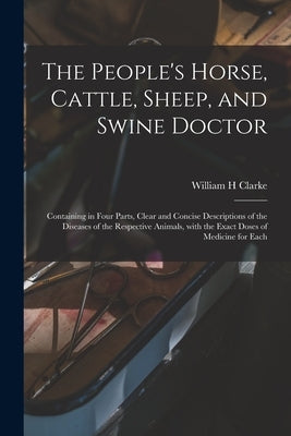 The People's Horse, Cattle, Sheep, and Swine Doctor: Containing in Four Parts, Clear and Concise Descriptions of the Diseases of the Respective Animal by Clarke, William H.