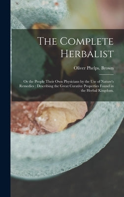 The Complete Herbalist: or the People Their Own Physicians by the Use of Nature's Remedies: Describing the Great Curative Properties Found in by Brown, Oliver Phelps