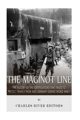The Maginot Line: The History of the Fortifications that Failed to Protect France from Nazi Germany During World War II by Charles River