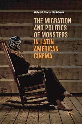 The Migration and Politics of Monsters in Latin American Cinema by Eljaiek-Rodríguez, Gabriel