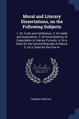 Moral and Literary Dissertations, on the Following Subjects: 1. On Truth and Faithfulnss. 2. On Habit and Association. 3. On Inconsistency of Expectat by Percival, Thomas