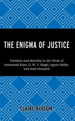 The Enigma of Justice: Freedom and Morality in the Work of Immanuel Kant, G.W.F Hegel, Agnes Heller, and Axel Honneth by Nyblom, Claire