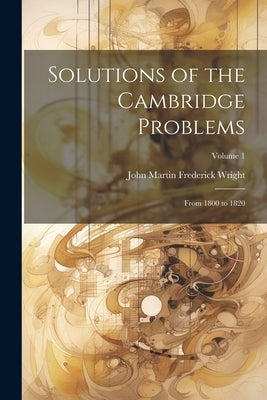 Solutions of the Cambridge Problems: From 1800 to 1820; Volume 1 by Wright, John Martin Frederick