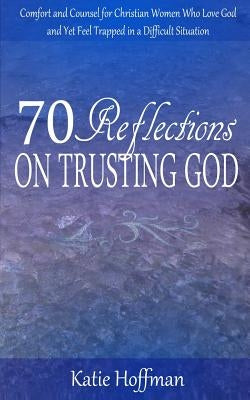 70 Reflections on Trusting God: Comfort and Counsel for Christian Women Who Love God and Yet Feel Trapped in a Difficult Situation by Hoffman, Katie