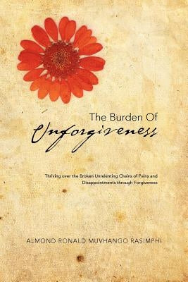 The Burden of Unforgiveness: Thriving over the Broken Unrelenting Chains of Pains and Disappointments through Forgiveness by Rasimphi, Almond Ronald Muvhango