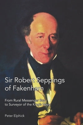 Sir Robert Seppings of Fakenham: From Rural Messenger Boy to Surveyor of the King's Navy by Elphick, Peter