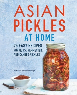 Asian Pickles at Home: 75 Easy Recipes for Quick, Fermented, and Canned Pickles by Tanumihardja, Patricia