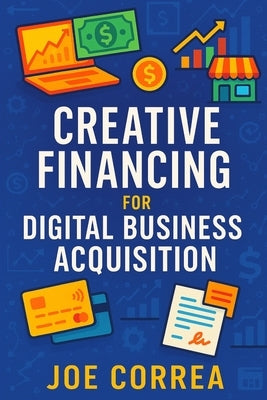 Creative Financing for Digital Business Acquisition: Use Credit, Seller Financing, and No-Money-Down Strategies to Buy Online Businesses by Correa, Joe