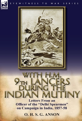 With H.M. 9th Lancers During the Indian Mutiny: Letters from an Officer of the Delhi Spearmen on Campaign in India, 1857-58 by Anson, O. H. S. G.