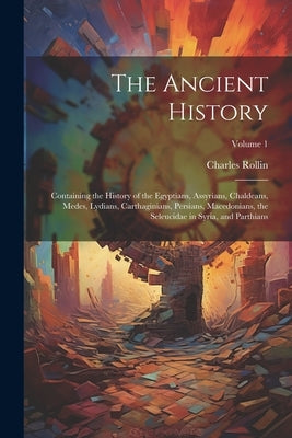 The Ancient History: Containing the History of the Egyptians, Assyrians, Chaldeans, Medes, Lydians, Carthaginians, Persians, Macedonians, t by Rollin, Charles