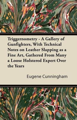 Triggernometry - A Gallery of Gunfighters, with Technical Notes on Leather Slapping as a Fine Art, Gathered from Many a Loose Holstered Expert Over th by Cunningham, Eugene