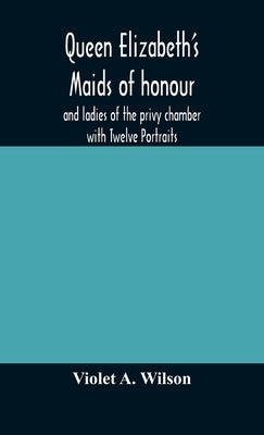 Queen Elizabeth'S Maids Of Honour And Ladies Of The Privy Chamber With Twelve Portraits by Violet a Wilson