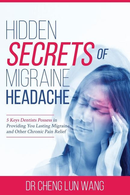 Hidden Secrets of Migraine Headaches: 5 Keys Dentist Possess in Providing You Lasting Migraine and Other Chronic Pain Relief by Wang, Cheng Lun