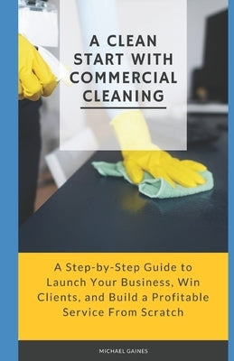A Clean Start with Commercial Cleaning: A Step-by-Step Guide to Launch Your Business, Win Clients, and Build a Profitable Service From Scratch by Gaines, Michael