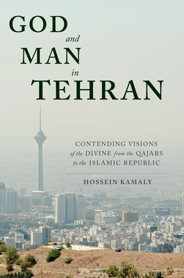 God and Man in Tehran: Contending Visions of the Divine from the Qajars to the Islamic Republic by Kamaly, Hossein