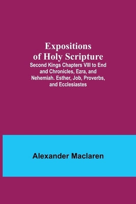Expositions of Holy Scripture; Second Kings Chapters VIII to End and Chronicles, Ezra, and Nehemiah. Esther, Job, Proverbs, and Ecclesiastes by MacLaren, Alexander