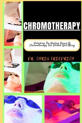 Chromotherapy: Unlocking The Healing Power Of Chromotherapy For Vibrant Well-Being by Friedrich, Chris