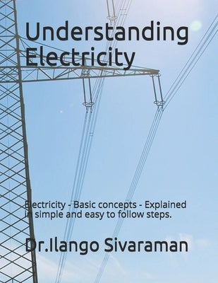 Understanding Electricity: Electricity - Basic concepts - Explained in simple and easy to follow steps. by Sivaraman, Dr Ilango