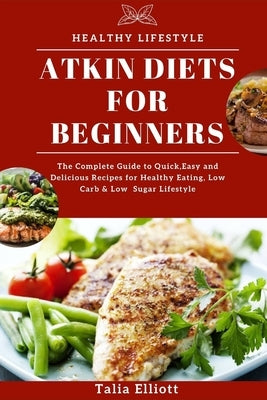 Atkin Diets for Beginners: The Complete Guide to Quick, Easy and Delicious Recipes for Healthy Eating, Low Carb & Low Sugar Lifestyle by Elliott, Talia