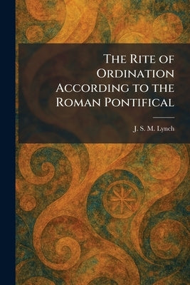 The Rite of Ordination According to the Roman Pontifical by Lynch, J. S. M.
