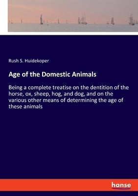 Age of the Domestic Animals: Being a complete treatise on the dentition of the horse, ox, sheep, hog, and dog, and on the various other means of deter by Huidekoper, Rush S.