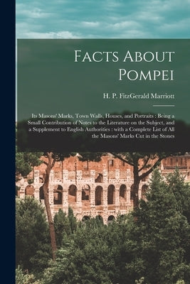 Facts About Pompei: Its Masons' Marks, Town Walls, Houses, and Portraits: Being a Small Contribution of Notes to the Literature on the Sub by Marriott, H. P. Fitzgerald