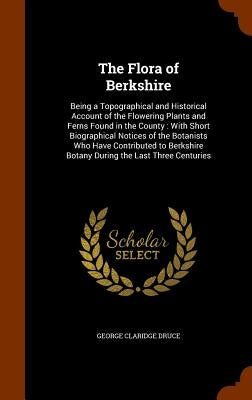 The Flora of Berkshire: Being a Topographical and Historical Account of the Flowering Plants and Ferns Found in the County: With Short Biograp by Druce, George Claridge