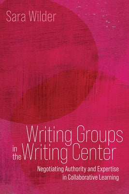 Writing Groups in the Writing Center: Negotiating Authority and Expertise in Collaborative Learning by Wilder, Sara