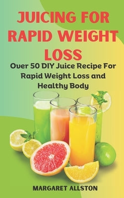 Juicing for Rapid Weight Loss: Over 50 DIY Juice Recipe For Rapid Weight Loss and Healthy Body by Allston, Margaret