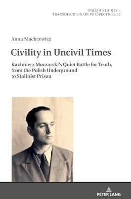 Civility in Uncivil Times: Kazimierz Moczarski's Quiet Battle for Truth, from the Polish Underground to Stalinist Prison by Golubiewski, Mikolaj