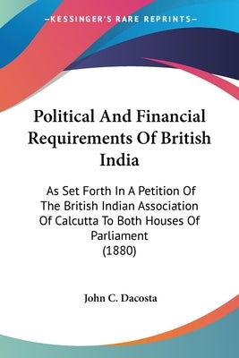 Political And Financial Requirements Of British India: As Set Forth In A Petition Of The British Indian Association Of Calcutta To Both Houses Of Parl by Da Costa, John Chalmers
