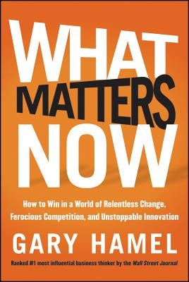 What Matters Now: How to Win in a World of Relentless Change, Ferocious Competition, and Unstoppable Innovation by Hamel, Gary