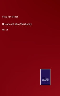 History of Latin Christianity: Vol. VI by Milman, Henry Hart