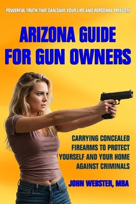 Arizona Guide for Gun Owners: Carrying Concealed Firearms to Protect Yourself and Your Home Against Criminals by Webster, John