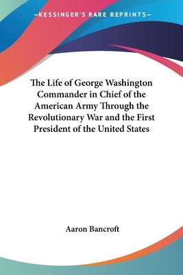 The Life of George Washington Commander in Chief of the American Army Through the Revolutionary War and the First President of the United States by Bancroft, Aaron