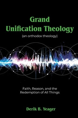 Grand Unification Theology: (An Orthodox Theology) Faith, Reason, And the Redemption of All Things by Yeager, Derik B.