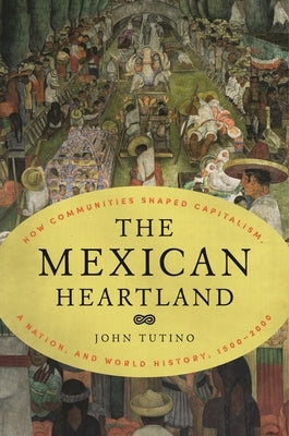 The Mexican Heartland: How Communities Shaped Capitalism, a Nation, and World History, 1500-2000 by Tutino, John