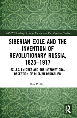 Siberian Exile and the Invention of Revolutionary Russia, 1825-1917: Exiles, Émigrés and the International Reception of Russian Radicalism by Phillips, Ben