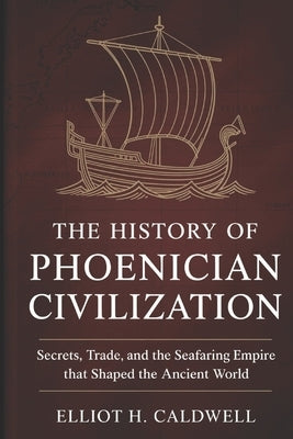 The History of Phoenician Civilization: Secrets, Trade, and the Seafaring Empire That Shaped the Ancient World by H. Caldwell, Elliot