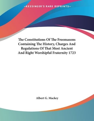 The Constitutions Of The Freemasons Containing The History, Charges And Regulations Of That Most Ancient And Right Worshipful Fraternity 1723 by Mackey, Albert G.