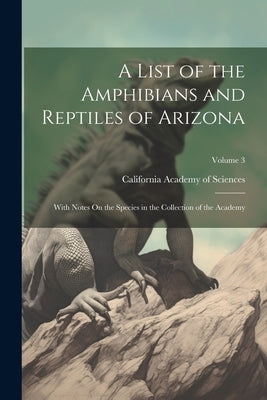 A List of the Amphibians and Reptiles of Arizona: With Notes On the Species in the Collection of the Academy; Volume 3 by California Academy of Sciences