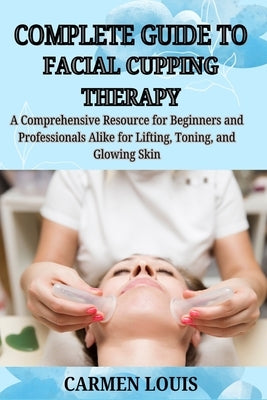 Complete Guide to Facial Cupping Therapy: A Comprehensive Resource for Beginners and Professionals Alike for Lifting, Toning, and Glowing Skin by Louis, Carmen