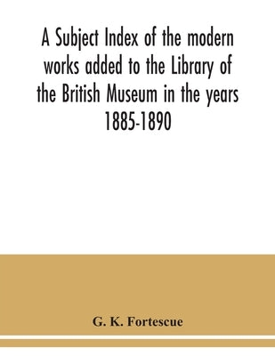 A subject index of the modern works added to the Library of the British Museum in the years 1885-1890 by K. Fortescue, G.