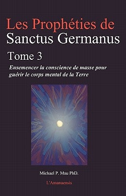 Les Propheties de Sanctus Germanus Tome 3: Ensemencer la conscience de masse pour guerir le corps mental de la Terre by Mau Phd, Michael P.