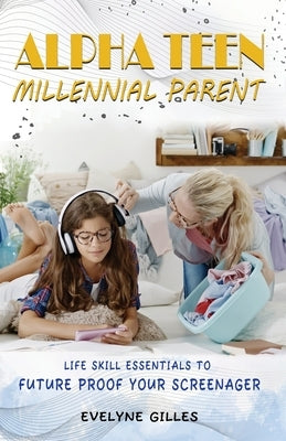 Alpha Teen Millennial Parent: Life Skill Essentials to Future Proof Your Screenager by Gilles, Evelyne A.